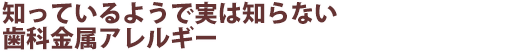 知っているようで実は知らない歯科金属アレルギー