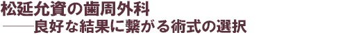 松延允資の歯周外科──良好な結果に?がる術式の選択