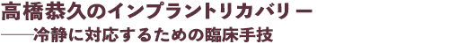 高橋恭久のインプラントリカバリー ──冷静に対応するための臨床手技
