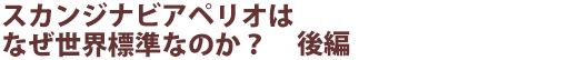 スカンジナビアペリオはなぜ世界標準なのか? 後編